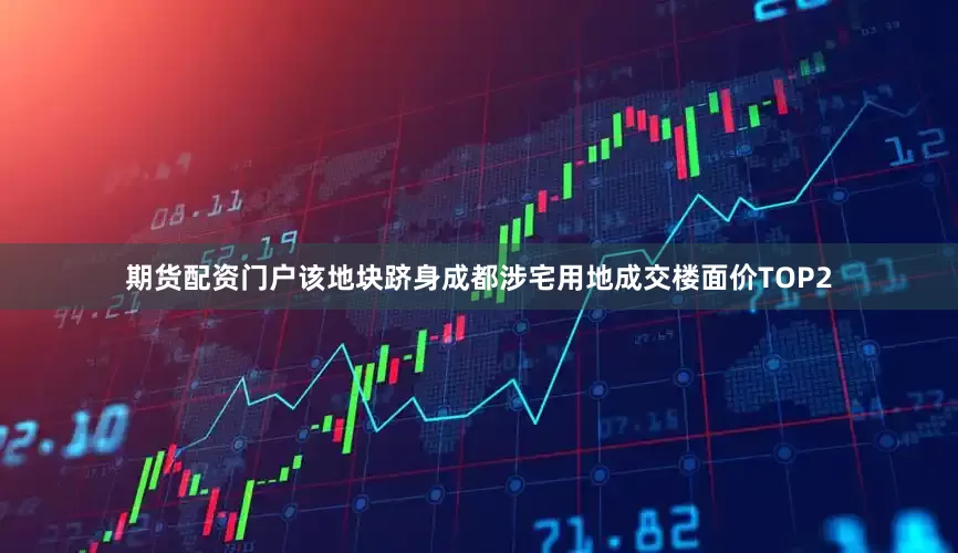 期货配资门户该地块跻身成都涉宅用地成交楼面价TOP2