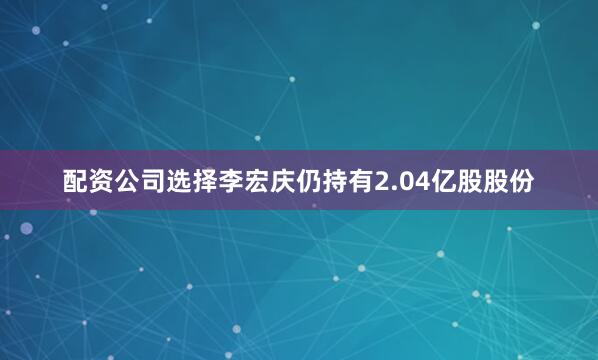 配资公司选择李宏庆仍持有2.04亿股股份