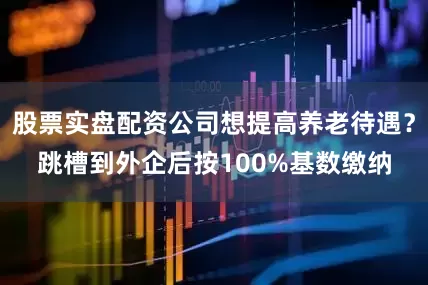 股票实盘配资公司想提高养老待遇？跳槽到外企后按100%基数缴纳